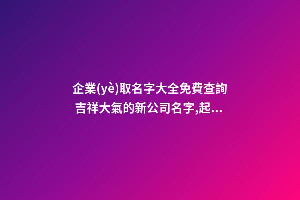 企業(yè)取名字大全免費查詢 吉祥大氣的新公司名字,起名之家